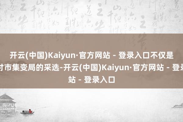 开云(中国)Kaiyun·官方网站 - 登录入口不仅是其应付市集变局的采选-开云(中国)Kaiyun·官方网站 - 登录入口
