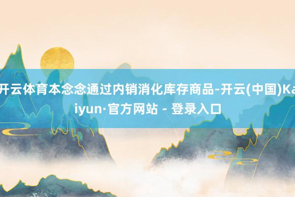 开云体育本念念通过内销消化库存商品-开云(中国)Kaiyun·官方网站 - 登录入口