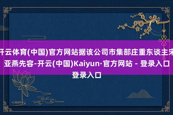 开云体育(中国)官方网站据该公司市集部庄重东谈主宋亚燕先容-开云(中国)Kaiyun·官方网站 - 登录入口