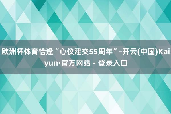 欧洲杯体育恰逢“心仪建交55周年”-开云(中国)Kaiyun·官方网站 - 登录入口