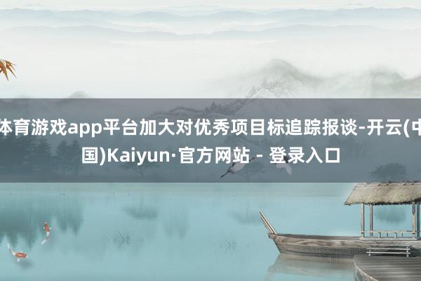 体育游戏app平台加大对优秀项目标追踪报谈-开云(中国)Kaiyun·官方网站 - 登录入口