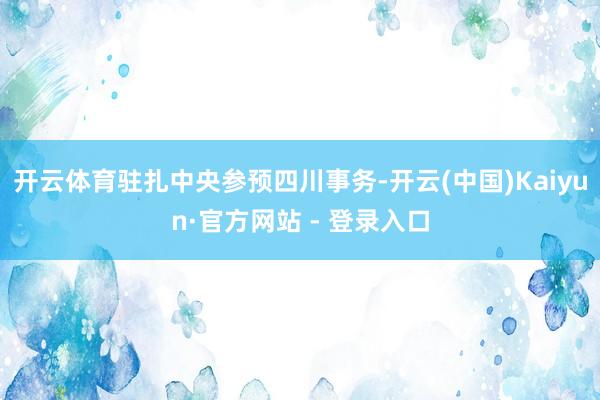 开云体育驻扎中央参预四川事务-开云(中国)Kaiyun·官方网站 - 登录入口