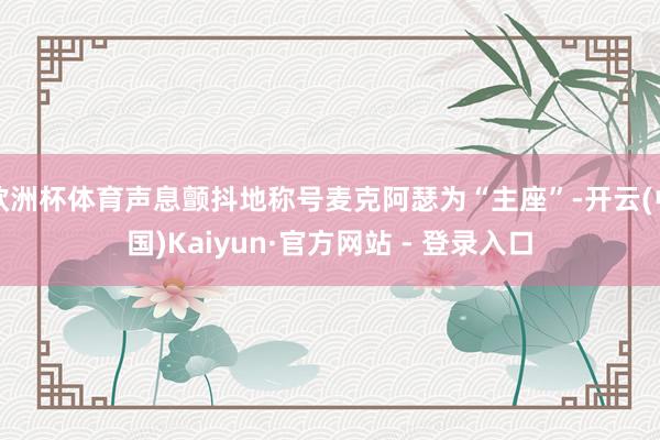 欧洲杯体育声息颤抖地称号麦克阿瑟为“主座”-开云(中国)Kaiyun·官方网站 - 登录入口