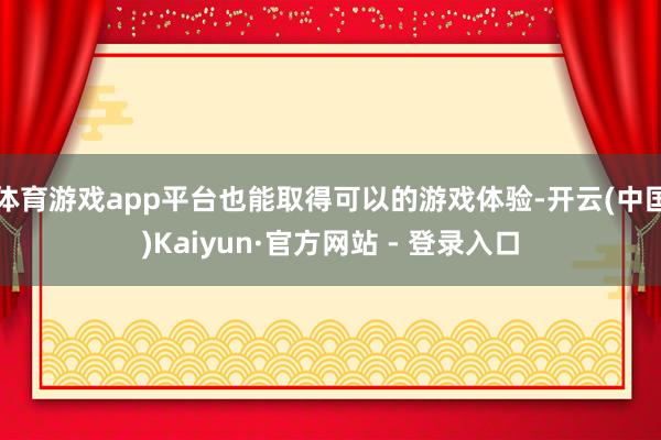 体育游戏app平台也能取得可以的游戏体验-开云(中国)Kaiyun·官方网站 - 登录入口