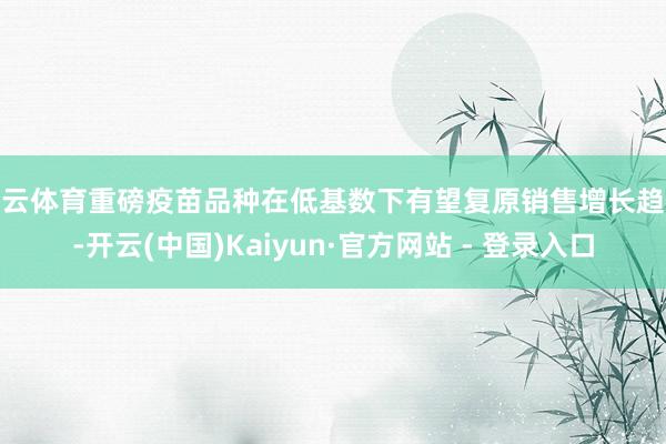 开云体育重磅疫苗品种在低基数下有望复原销售增长趋势-开云(中国)Kaiyun·官方网站 - 登录入口