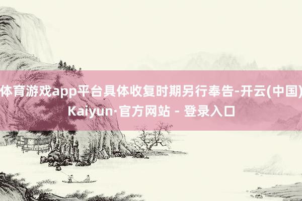 体育游戏app平台具体收复时期另行奉告-开云(中国)Kaiyun·官方网站 - 登录入口