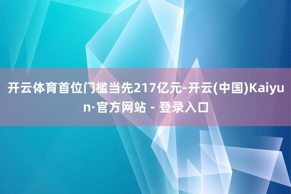 开云体育首位门槛当先217亿元-开云(中国)Kaiyun·官方网站 - 登录入口
