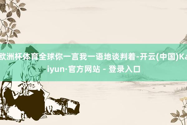 欧洲杯体育全球你一言我一语地谈判着-开云(中国)Kaiyun·官方网站 - 登录入口