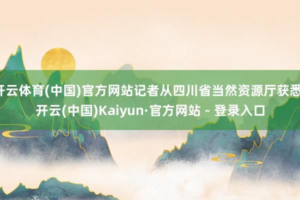 开云体育(中国)官方网站记者从四川省当然资源厅获悉-开云(中国)Kaiyun·官方网站 - 登录入口