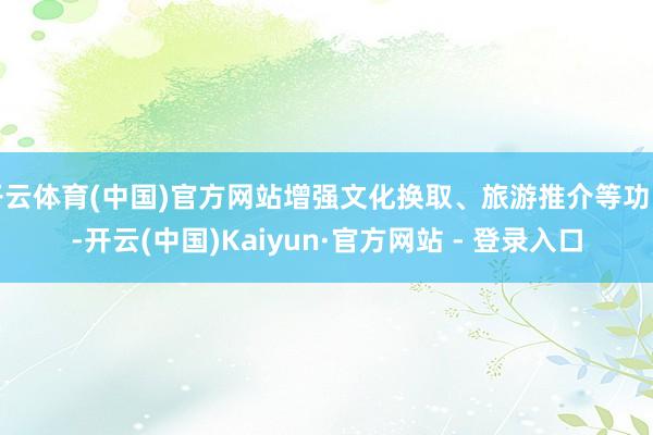 开云体育(中国)官方网站增强文化换取、旅游推介等功能-开云(中国)Kaiyun·官方网站 - 登录入口