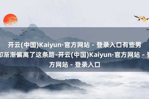 开云(中国)Kaiyun·官方网站 - 登录入口有些男性明星却渐渐偏离了这条路-开云(中国)Kaiyun·官方网站 - 登录入口