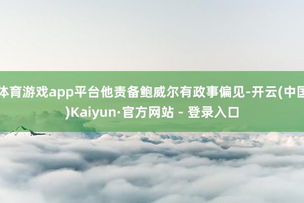 体育游戏app平台他责备鲍威尔有政事偏见-开云(中国)Kaiyun·官方网站 - 登录入口