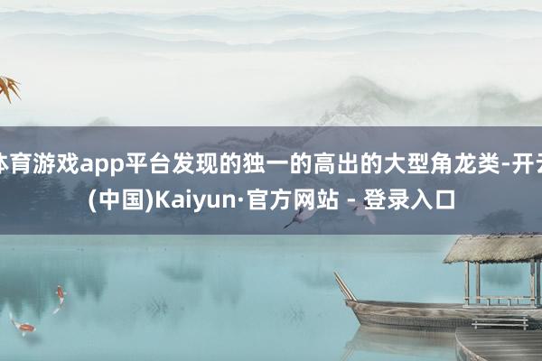 体育游戏app平台发现的独一的高出的大型角龙类-开云(中国)Kaiyun·官方网站 - 登录入口