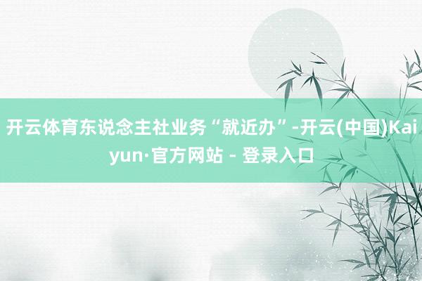 开云体育东说念主社业务“就近办”-开云(中国)Kaiyun·官方网站 - 登录入口