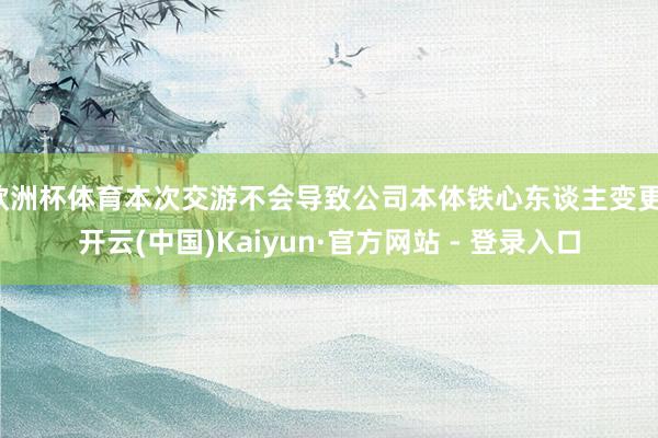 欧洲杯体育本次交游不会导致公司本体铁心东谈主变更-开云(中国)Kaiyun·官方网站 - 登录入口