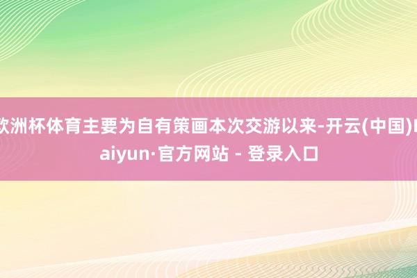欧洲杯体育主要为自有策画本次交游以来-开云(中国)Kaiyun·官方网站 - 登录入口