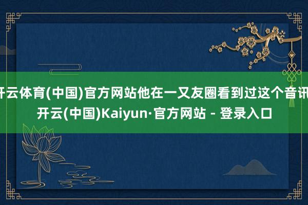 开云体育(中国)官方网站他在一又友圈看到过这个音讯-开云(中国)Kaiyun·官方网站 - 登录入口