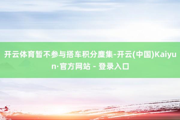 开云体育暂不参与搭车积分麇集-开云(中国)Kaiyun·官方网站 - 登录入口