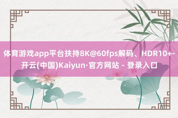 体育游戏app平台扶持8K@60fps解码、HDR10+-开云(中国)Kaiyun·官方网站 - 登录入口