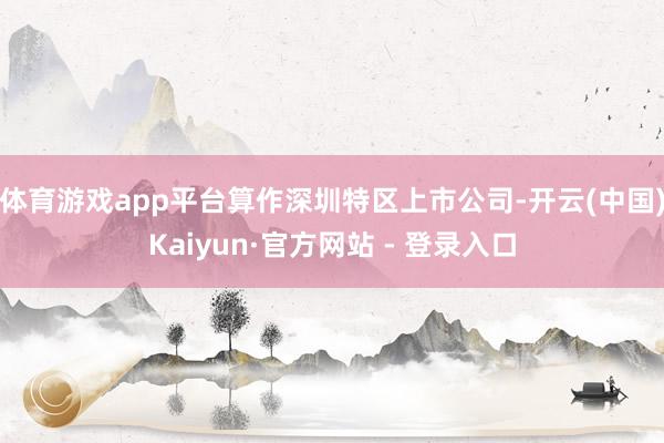 体育游戏app平台算作深圳特区上市公司-开云(中国)Kaiyun·官方网站 - 登录入口