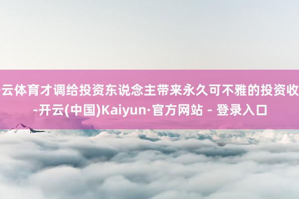 开云体育才调给投资东说念主带来永久可不雅的投资收益-开云(中国)Kaiyun·官方网站 - 登录入口