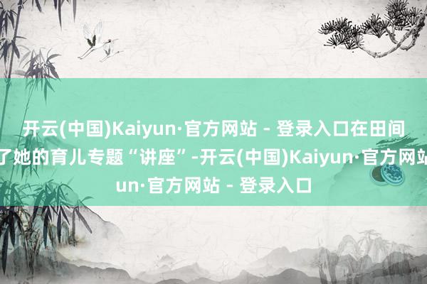 开云(中国)Kaiyun·官方网站 - 登录入口在田间地头便开起了她的育儿专题“讲座”-开云(中国)Kaiyun·官方网站 - 登录入口