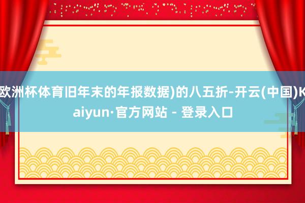 欧洲杯体育旧年末的年报数据)的八五折-开云(中国)Kaiyun·官方网站 - 登录入口