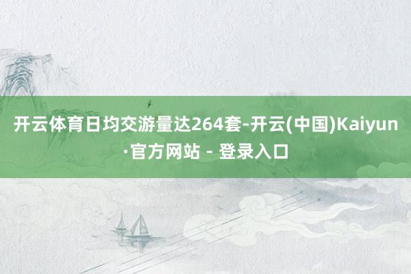 开云体育日均交游量达264套-开云(中国)Kaiyun·官方网站 - 登录入口