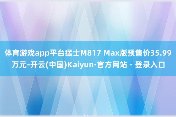 体育游戏app平台猛士M817 Max版预售价35.99万元-开云(中国)Kaiyun·官方网站 - 登录入口