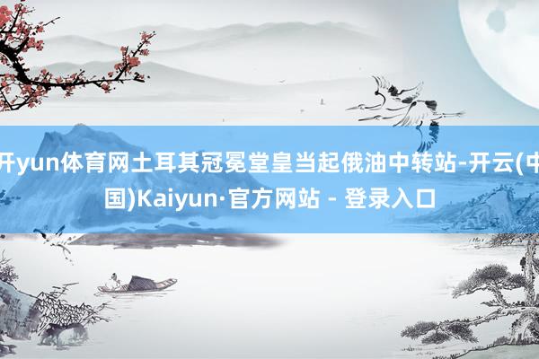 开yun体育网土耳其冠冕堂皇当起俄油中转站-开云(中国)Kaiyun·官方网站 - 登录入口