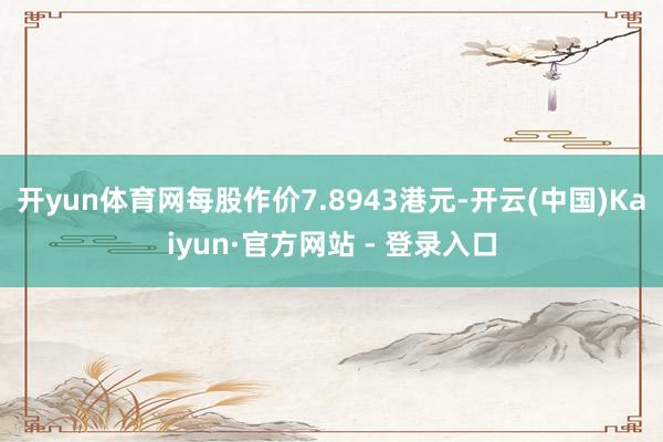 开yun体育网每股作价7.8943港元-开云(中国)Kaiyun·官方网站 - 登录入口