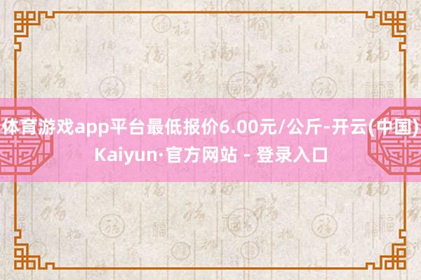 体育游戏app平台最低报价6.00元/公斤-开云(中国)Kaiyun·官方网站 - 登录入口