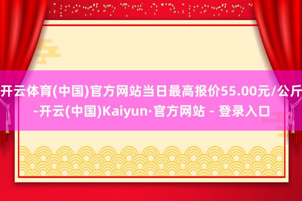 开云体育(中国)官方网站当日最高报价55.00元/公斤-开云(中国)Kaiyun·官方网站 - 登录入口