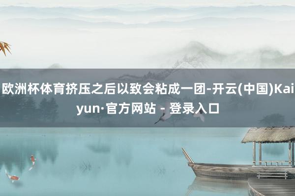 欧洲杯体育挤压之后以致会粘成一团-开云(中国)Kaiyun·官方网站 - 登录入口