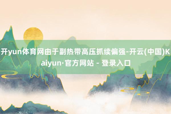 开yun体育网由于副热带高压抓续偏强-开云(中国)Kaiyun·官方网站 - 登录入口