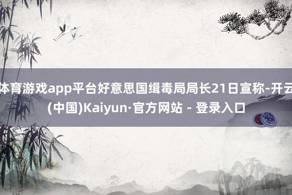 体育游戏app平台好意思国缉毒局局长21日宣称-开云(中国)Kaiyun·官方网站 - 登录入口