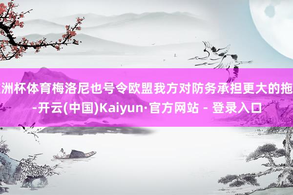 欧洲杯体育梅洛尼也号令欧盟我方对防务承担更大的拖累-开云(中国)Kaiyun·官方网站 - 登录入口