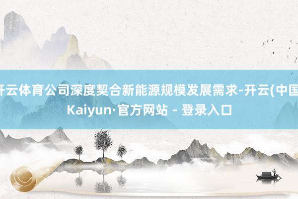 开云体育公司深度契合新能源规模发展需求-开云(中国)Kaiyun·官方网站 - 登录入口