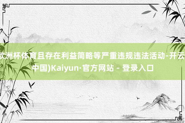 欧洲杯体育且存在利益简略等严重违规违法活动-开云(中国)Kaiyun·官方网站 - 登录入口