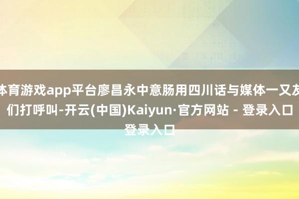 体育游戏app平台廖昌永中意肠用四川话与媒体一又友们打呼叫-开云(中国)Kaiyun·官方网站 - 登录入口