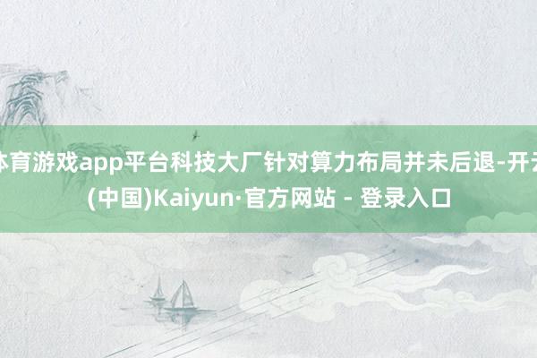 体育游戏app平台科技大厂针对算力布局并未后退-开云(中国)Kaiyun·官方网站 - 登录入口