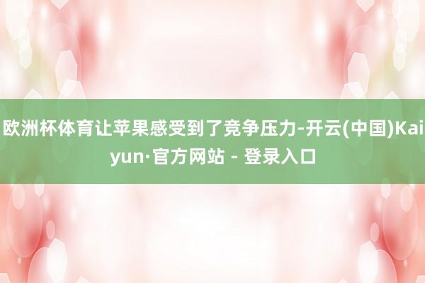 欧洲杯体育让苹果感受到了竞争压力-开云(中国)Kaiyun·官方网站 - 登录入口