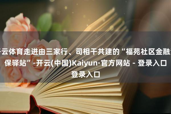 开云体育走进由三家行、司相干共建的“福苑社区金融消保驿站”-开云(中国)Kaiyun·官方网站 - 登录入口
