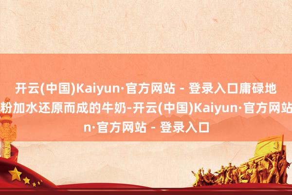 开云(中国)Kaiyun·官方网站 - 登录入口庸碌地说即是用奶粉加水还原而成的牛奶-开云(中国)Kaiyun·官方网站 - 登录入口
