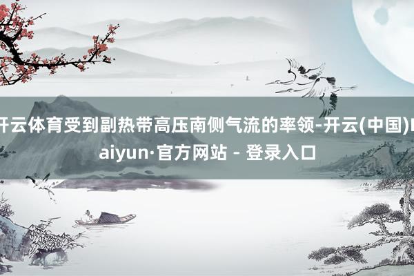 开云体育受到副热带高压南侧气流的率领-开云(中国)Kaiyun·官方网站 - 登录入口