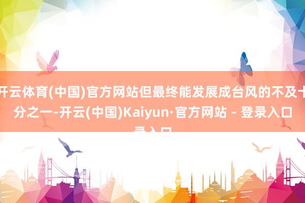 开云体育(中国)官方网站但最终能发展成台风的不及十分之一-开云(中国)Kaiyun·官方网站 - 登录入口