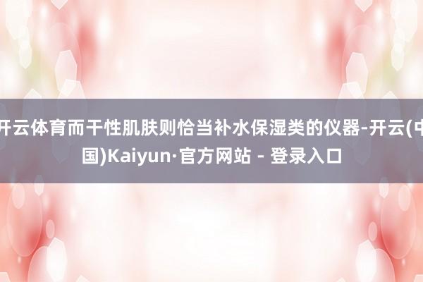 开云体育而干性肌肤则恰当补水保湿类的仪器-开云(中国)Kaiyun·官方网站 - 登录入口
