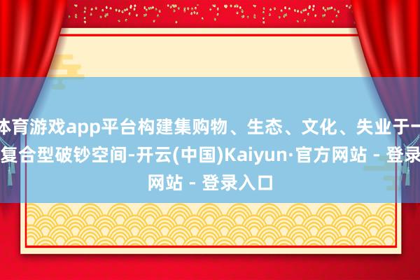 体育游戏app平台构建集购物、生态、文化、失业于一体的复合型破钞空间-开云(中国)Kaiyun·官方网站 - 登录入口