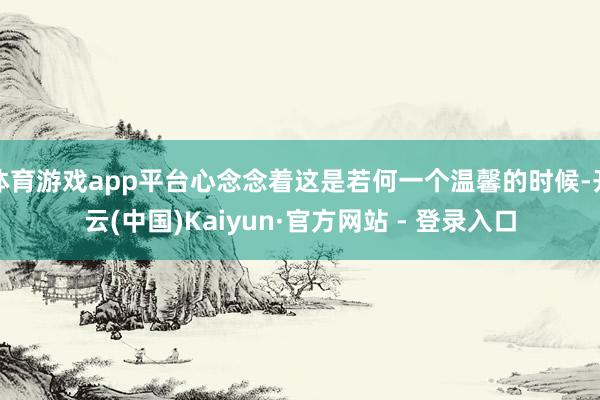 体育游戏app平台心念念着这是若何一个温馨的时候-开云(中国)Kaiyun·官方网站 - 登录入口