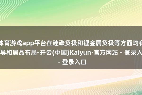 体育游戏app平台在硅碳负极和锂金属负极等方面均有开导和居品布局-开云(中国)Kaiyun·官方网站 - 登录入口